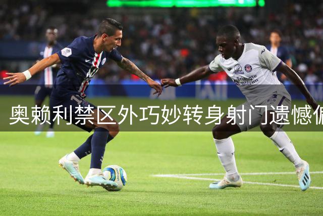 奥赖利禁区外巧妙转身射门遗憾偏出