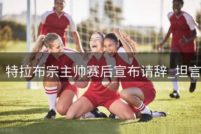 特拉布宗主帅赛后宣布请辞 坦言需为惨败承担责任